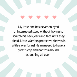 Little Warriors Protective Sleeves Testimonial. Little One scratch his neck, ears and face until they bleed. This is a life saver for us! He managed to have a great sleep and not toss around, scratching all over.